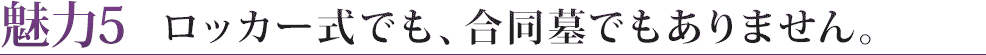 魅力５　ロッカー式でも、合同墓でもありません。